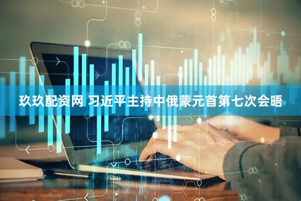 玖玖配资网 习近平主持中俄蒙元首第七次会晤