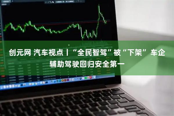 创元网 汽车视点丨“全民智驾”被“下架” 车企辅助驾驶回归安全第一