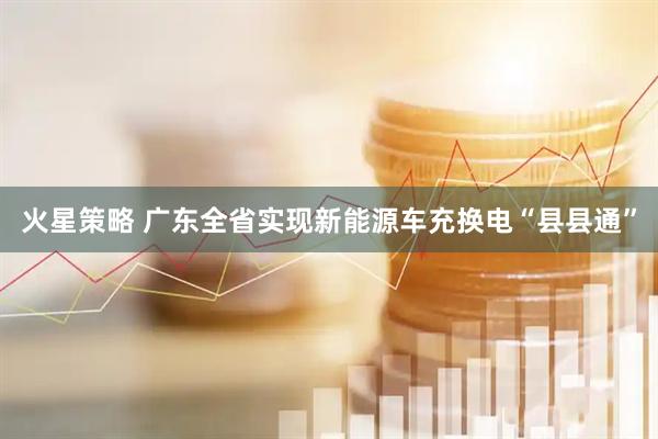 火星策略 广东全省实现新能源车充换电“县县通”