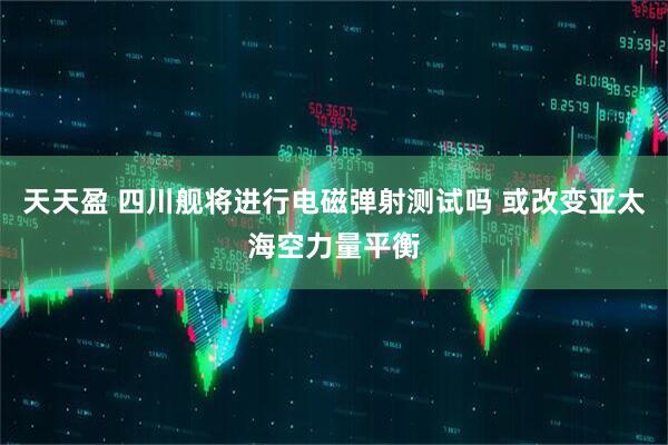 天天盈 四川舰将进行电磁弹射测试吗 或改变亚太海空力量平衡