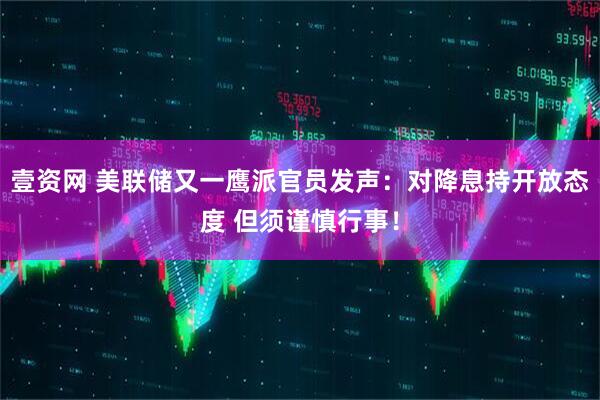 壹资网 美联储又一鹰派官员发声：对降息持开放态度 但须谨慎行事！