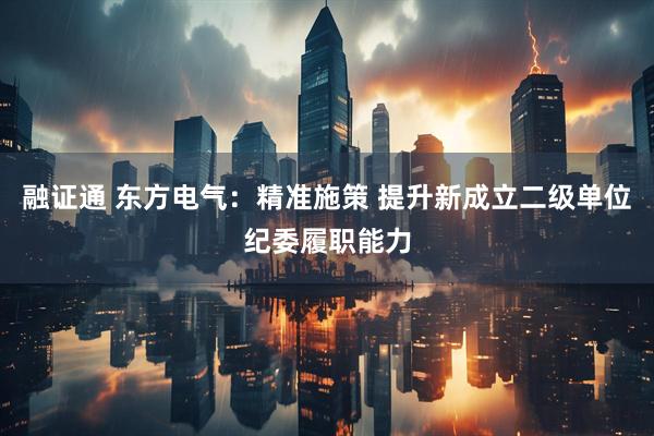 融证通 东方电气：精准施策 提升新成立二级单位纪委履职能力